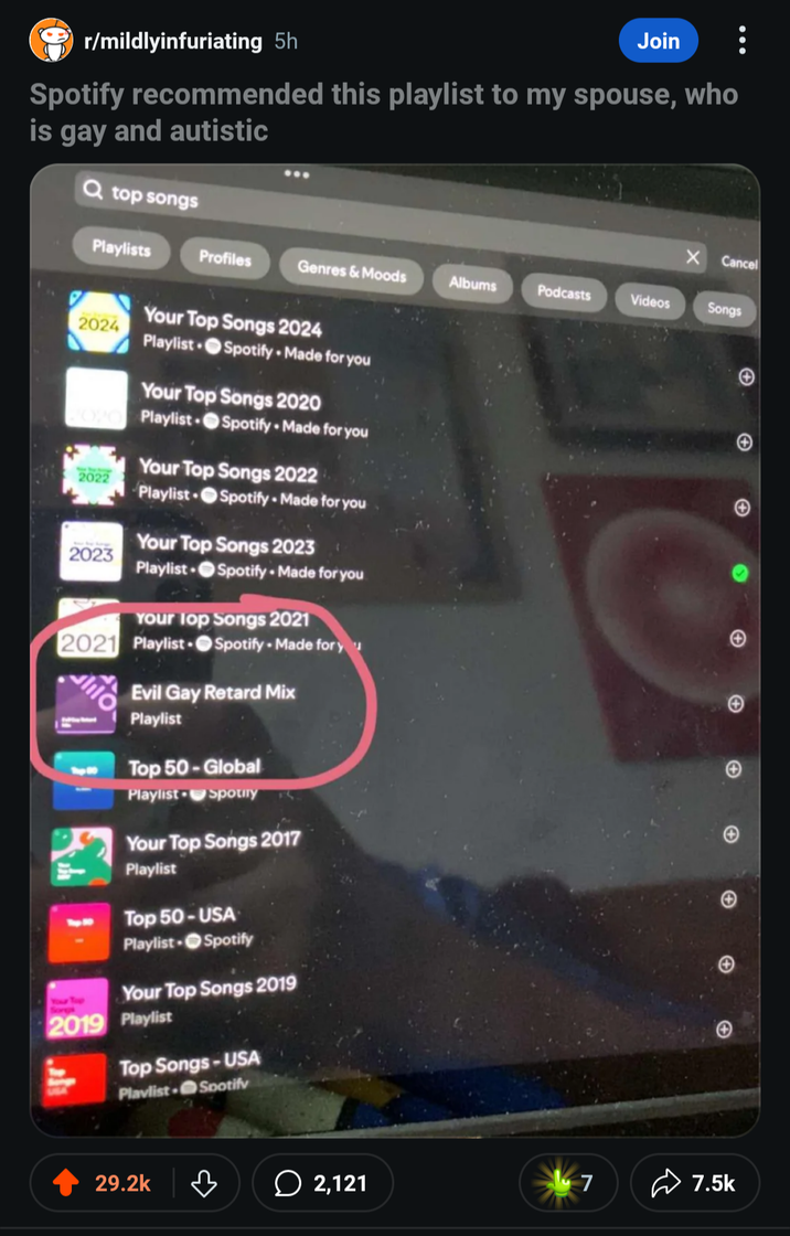 r/mildlyinfuriating 5h Join Spotify recommended this playlist to my spouse, who is gay and autistic Q top songs Cancel Playlists Profiles Genres & Moods Albums Podcasts Videos Songs Your Top Songs 2024 + 2024 Playlist Spotify Made for you Your Top Songs 2020 Playlist Spotify Made for you Your Top Songs 2022 2022 Playlist Spotify Made for you Your Top Songs 2023 2023 Playlist Spotify Made for you Your Top Songs 2021 2021 Playlist lilo Spotify - Made for y Evil Gay Retard Mix Playlist Top 50-Global Playlist Spotify Your Top Songs 2017 Playlist Top 50-USA Playlist Spotify Your Top Songs 2019 2019 Playlist Top Songs-USA Playlist Spotify 29.2k A + c + A 2,121 7 7.5k
