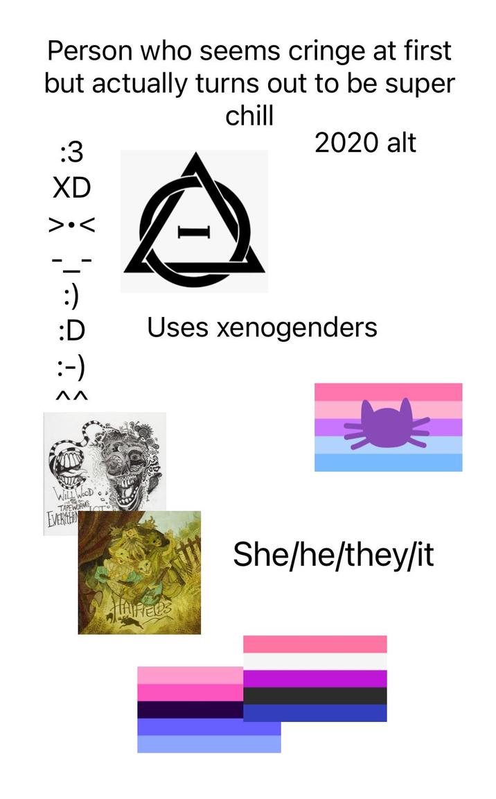 Person who seems cringe at first but actually turns out to be super :3 chill 2020 alt XD >.< :) :D Uses xenogenders :-) ΠΛ WILL WOOD TAPEWORK EVERYTHIN HAIFIEDS She/he/they/it