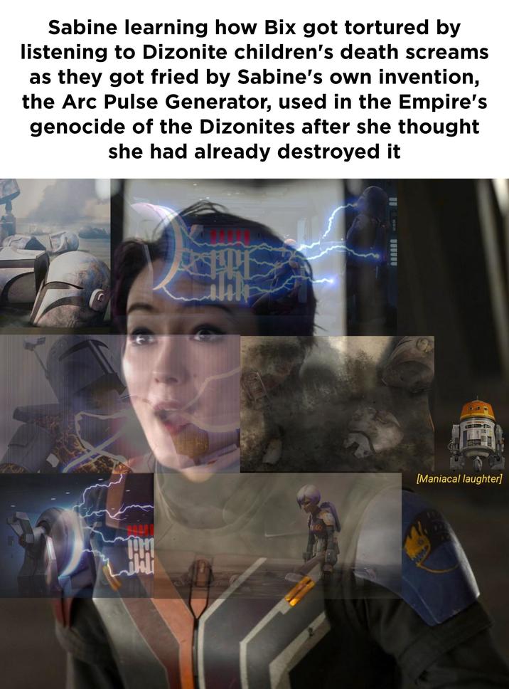 Sabine learning how Bix got tortured by listening to Dizonite children's death screams as they got fried by Sabine's own invention, the Arc Pulse Generator, used in the Empire's genocide of the Dizonites after she thought she had already destroyed it 祭 H TIECO [Maniacal laughter]