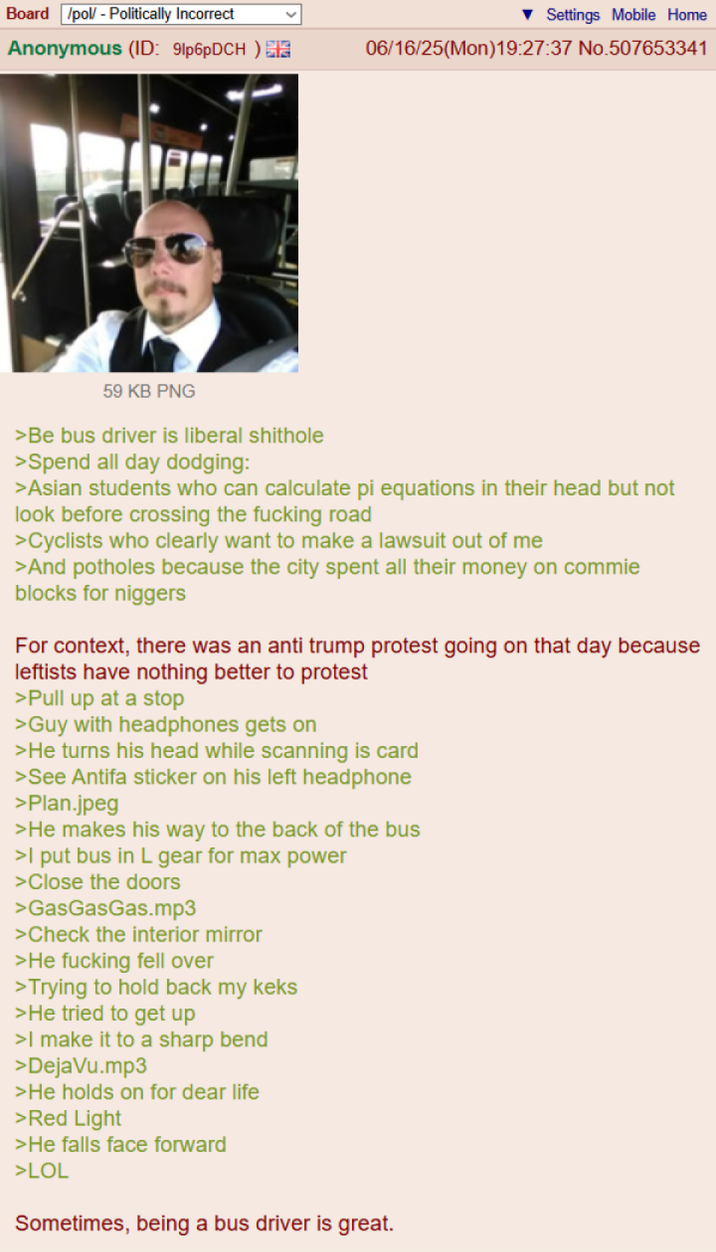 Board /pol/ - Politically Incorrect Settings Mobile Home Anonymous (ID: 91p6pDCH) 06/16/25(Mon)19:27:37 No.507653341 59 KB PNG >Be bus driver is liberal s------- >Spend all day dodging: >Asian students who can calculate pi equations in their head but not look before crossing the f------ road >Cyclists who clearly want to make a lawsuit out of me >And potholes because the city spent all their money on commie blocks for n------ For context, there was an anti trump protest going on that day because leftists have nothing better to protest >Pull up at a stop >Guy with headphones gets on >He turns his head while scanning is card >See Antifa sticker on his left headphone >Plan.jpeg >He makes his way to the back of the bus >I put bus in L gear for max power >Close the doors >GasGasGas.mp3 >Check the interior mirror >He f------ fell over >Trying to hold back my keks >He tried to get up >I make it to a sharp bend >DejaVu.mp3 >He holds on for dear life >Red Light >He falls face forward >LOL Sometimes, being a bus driver is great.