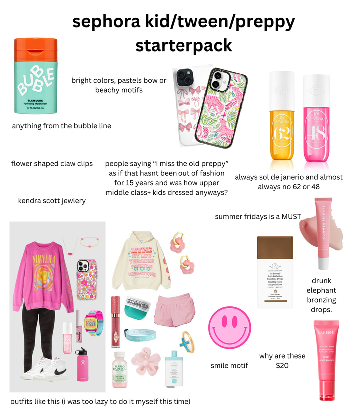 BUB SLAM DUNK Hydrating Moisturizer 1.7 FL OZ 50 mL sephora kid/tween/preppy starterpack bright colors, pastels bow or beachy motifs anything from the bubble line SOL JANEIRO FRAGRANCE CHETROSA SOL JANEIRO FRAGRANCE CHEIROSA- 62 48 PERFUME MIST BRUME PARFUMEE flower shaped claw clips kendra scott jewlery people saying “i miss the old preppy” as if that hasnt been out of fashion for 15 years and was how upper middle class+ kids dressed anyways? always sol de janerio and almost always no 62 or 48 summer fridays is a MUST SUMMER FRIDAYS NIRVANA LIVING MY LIFE THROUGH VIBRATIONS See The Good Terywhere TOS Jatican 68 Glossier. Esa C MARIO BADESCU SKIN CARE M DRYING LOTION 129 ml) Denne hubane pour le n COCO CABANA CREAM Mit Magnet Ol-nerdy outfits like this (i was too lazy to do it myself this time) UP BUTTER BALM AUME A LEVRES Pink Sugar Scr DRUNK ELEPHANT D-Bronzi Anti-Pollution Sunshine Drops Gouttes soleil antipollution FORTIFY BRONZE Cocoa Extract Platinum Peptides 30 ml/1 fl oz drunk elephant bronzing drops. LANEIGE smile motif why are these $20 LIP GLOWY BALM BAUME BRILLANT POUR LES LÈVRES BERRY FRUITS ROUGES Net Wt. 0.35 oz./Poids net 10 g