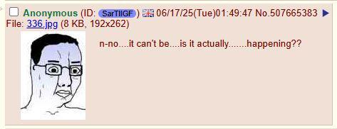 Anonymous (ID: SarTIIGF) 06/17/25(Tue)01:49:47 No.507665383 File: 336.jpg (8 KB, 192x262) n-no....it can't be....is it actually.......happening??