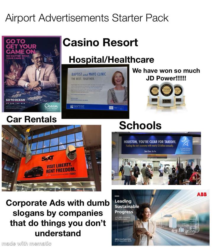 Airport Advertisements Starter Pack GO TO GET YOUR GAME ON NO MATTER WHAT YOUR GAME IS Casino Resort Hospital/Healthcare BAPTIST and MAYO CLINIC THE BEST. TOGETHER. We have won so much JD Power!!!!!! GO TO OCEAN GO FOR THE WIN THEOCEANAC.COM Ocean CASINO RESORT ATLANTIC CITY Car Rentals BC snore than just the Aja locayed afe Heye One Care two wee member of the community our top porty is the hathaw 950.414.4080 BAPTISTHEALTHCARE URG/MAYO SIXT VISIT LIBERTY. RENT FREEDOM. Eevated Confort of the BMW X7 SIEL.COM Schools IDPOWER HOUSTON, YOU'RE CLEAR FOR TAKEOFF. Fueling the city's economy with nearly $3 billion annually. Start Close. Go Far. LONE STAR COLLEGE Φ Corporate Ads with dumb Leading slogans by companies that do things you don't understand made with mematic Sustainable Progress with ABB's Innovative Rail Technologies. ABB at InnoTrans 2024 24-27 September, Berlin ABB