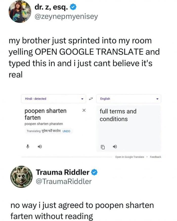 dr. z, esq. @zeynepmyenisey my brother just sprinted into my room yelling OPEN GOOGLE TRANSLATE and typed this in and i just cant believe it's real Hindi - detected English poopen sharten farten poopen sharten pharaten Translating पूपेण पर्ते फरतेन UNDO full terms and conditions Open in Google Translate Feedback Trauma Riddler @TraumaRiddler no way i just agreed to poopen sharten farten without reading