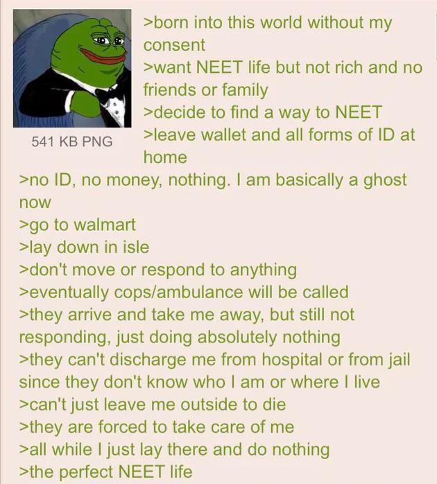 541 KB PNG >born into this world without my consent >want NEET life but not rich and no friends or family >decide to find a way to NEET >leave wallet and all forms of ID at home >no ID, no money, nothing. I am basically a ghost now >go to walmart >lay down in isle >don't move or respond to anything >eventually cops/ambulance will be called >they arrive and take me away, but still not responding, just doing absolutely nothing >they can't discharge me from hospital or from jail since they don't know who I am or where I live >can't just leave me outside to die >they are forced to take care of me >all while I just lay there and do nothing >the perfect NEET life