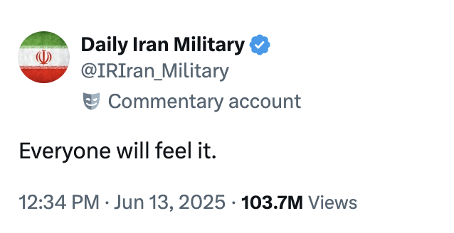 June 13th, 2025 tweet by @IRIran_Military Unofficial Twitter / X commentary account @IRIran_Military posted a tweet that read, "Everyone will feel it," on June 13th, 2025, gathering over 170,000 likes in four days. Several internet users mistook the tweet for an official comment from the Iranian military or government, and posted memes and jokes distancing themselves from the conflict.
