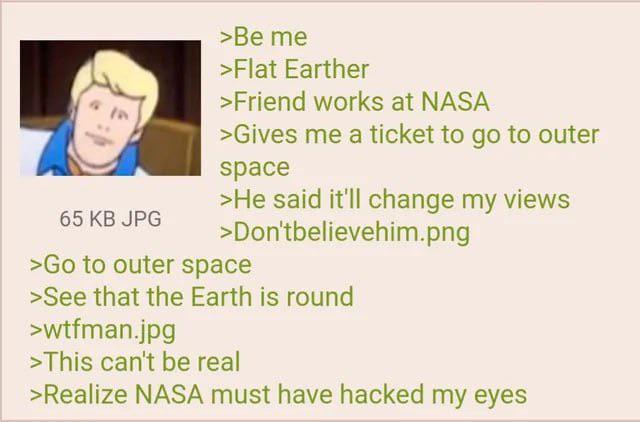 65 KB JPG >Be me >Flat Earther >Friend works at NASA >Gives me a ticket to go to outer space >He said it'll change my views >Don'tbelievehim.png >Go to outer space >See that the Earth is round >wtfman.jpg >This can't be real >Realize NASA must have hacked my eyes