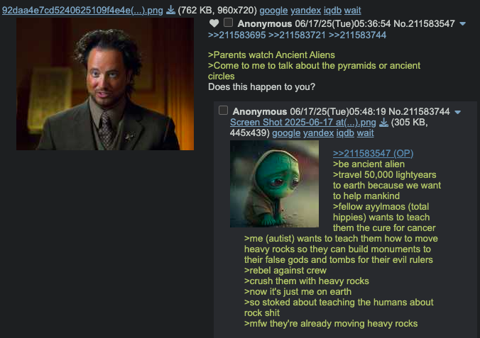92daa4e7cd5240625109f4e4e(...).png (762 KB, 960x720) google yandex iqdb wait Anonymous 06/17/25(Tue)05:36:54 No.211583547 >>211583695>>211583721 >>211583744 >Parents watch Ancient Aliens >Come to me to talk about the pyramids or ancient circles Does this happen to you? Anonymous 06/17/25(Tue)05:48:19 No.211583744 Screen Shot 2025-06-17 at(...).png 445x439) google yandex iqdb wait (305 KB, >>211583547 (OP) >be ancient alien >travel 50,000 lightyears to earth because we want to help mankind >fellow ayylmaos (total hippies) wants to teach them the cure for cancer >me (autist) wants to teach them how to move heavy rocks so they can build monuments to their false gods and tombs for their evil rulers >rebel against crew >crush them with heavy rocks >now it's just me on earth >so stoked about teaching the humans about rock s--- >mfw they're already moving heavy rocks
