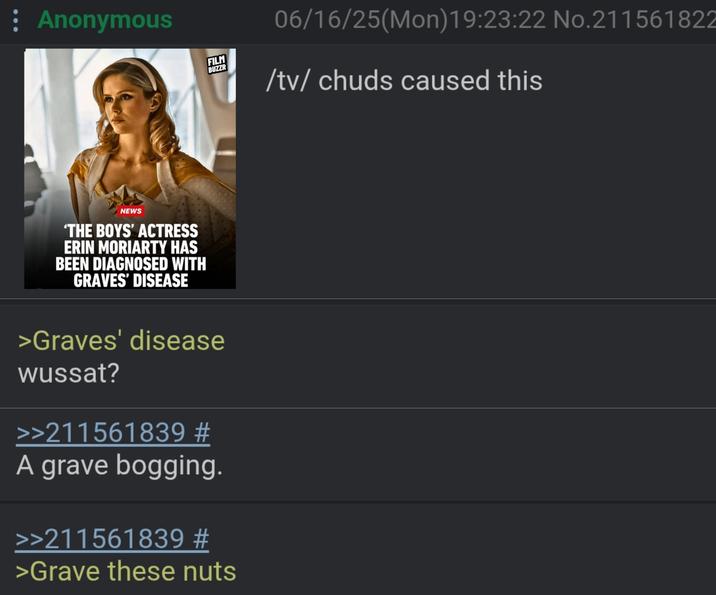 : Anonymous NEWS 'THE BOYS' ACTRESS ERIN MORIARTY HAS BEEN DIAGNOSED WITH GRAVES' DISEASE FILM BUZZR 06/16/25(Mon) 19:23:22 No.21156182 /tv/ chuds caused this >Graves' disease wussat? >>211561839 # A grave bogging. >>211561839 # >Grave these nuts