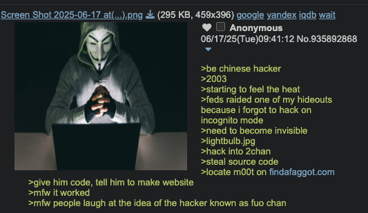 Screen Shot 2025-06-17 at(...).png (295 KB, 459x396) google yandex iqdb wait >give him code, tell him to make website >mfw it worked Anonymous 06/17/25(Tue)09:41:12 No.935892868 >be chinese hacker >2003 >starting to feel the heat >feds raided one of my hideouts because i forgot to hack on incognito mode >need to become invisible >lightbulb.jpg >hack into 2chan >steal source code >locate moot on findafaggot.com >mfw people laugh at the idea of the hacker known as fuo chan