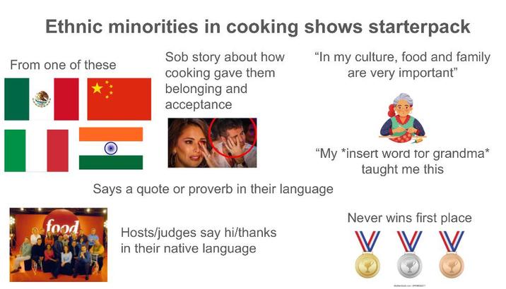 Ethnic minorities in cooking shows starterpack From one of these S-- story about how cooking gave them belonging and acceptance "In my culture, food and family are very important" food "My *insert word for grandma* taught me this Says a quote or proverb in their language Hosts/judges say hi/thanks in their native language Never wins first place V V V