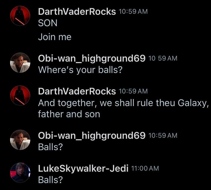 DarthVaderRocks 10:59 AM SON Join me Obi-wan_highground 69 10:59 AM Where's your balls? Darth VaderRocks 10:59 AM And together, we shall rule theu Galaxy, father and son Obi-wan_highground69 10:59 AM Balls? LukeSkywalker-Jedi 11:00 AM Balls?