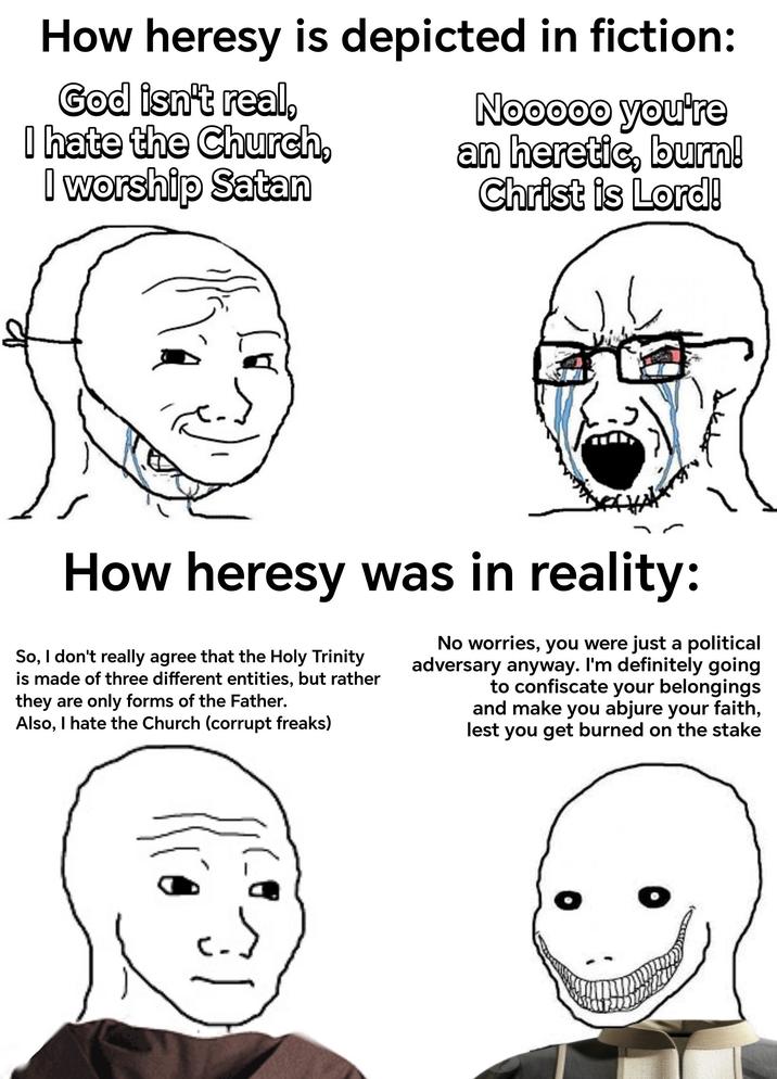 How heresy is depicted in fiction: God isn't real, I hate the Church, I worship Satan Nooooo you're an heretic, burn! Christ is Lord! How heresy was in reality: So, I don't really agree that the Holy Trinity is made of three different entities, but rather they are only forms of the Father. Also, I hate the Church (corrupt freaks) No worries, you were just a political adversary anyway. I'm definitely going to confiscate your belongings and make you abjure your faith, lest you get burned on the stake 31