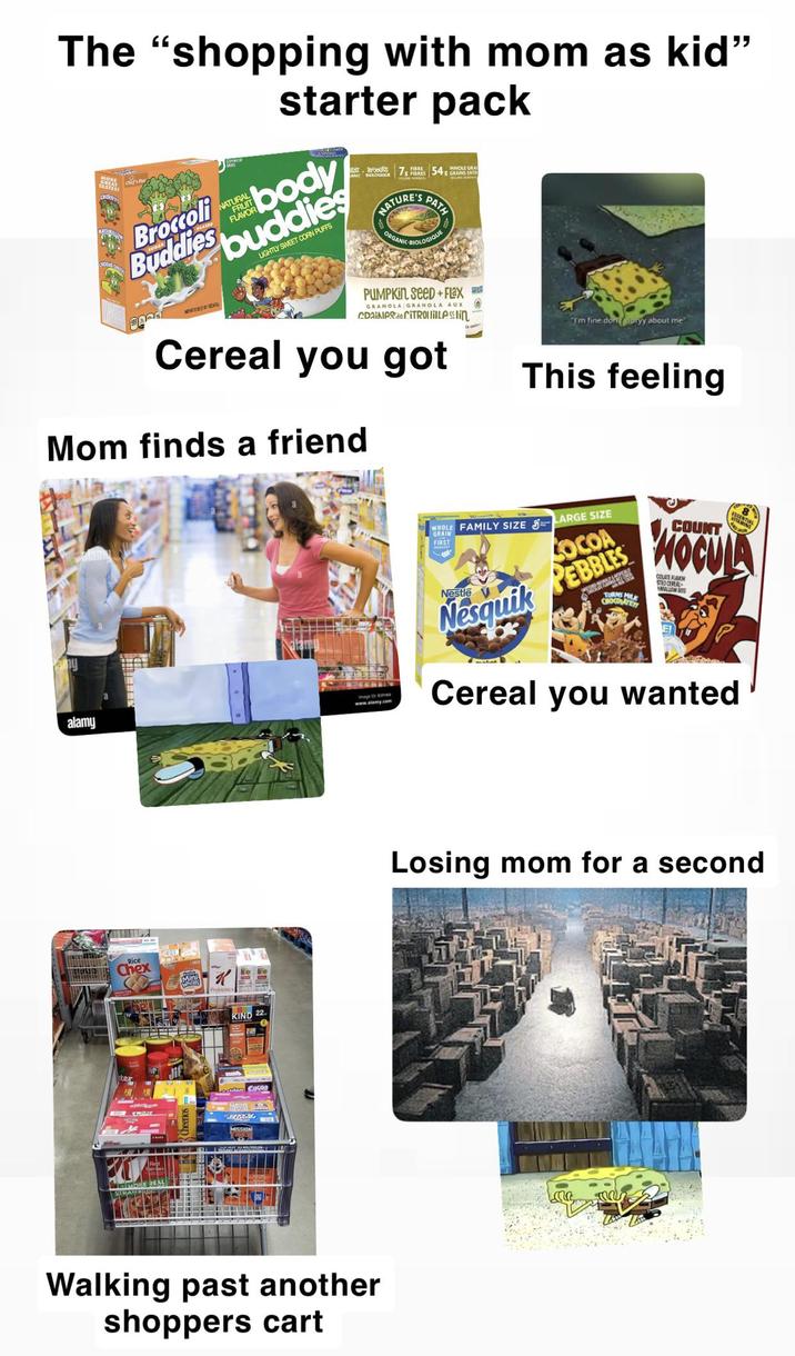 The "shopping with mom as kid" starter pack Chef Ba CHERRYY NATUR FLAVOR Broccoli body Buddies buddies LIGHTLY SWEET CORN PUFFS ASSTOURS FIBRE 7 FIBRES 548 GRAINS ENT WHOLE GRA NATURE'S PATH ORGANIC LOGIQUE PUMPKIN SeeD+Flax GRANOLA GRANOLA AUX CDAINes de CITROLillelin Cereal you got Mom finds a friend Tm fine.donoryy about me This feeling alamy Rice Chex Mini K KIND 22 ter MISSION Image D www.alamy.com WHOLE FAMILY SIZE LARGE SIZE GRAIN FIRST SOCOA Nesquik PEBBLES Nestle TURNS MILK CHOCOLATEY COUNT 8 MOCULA COLATE FAVOR STEOCEREAL MALLOW S Cereal you wanted Walking past another shoppers cart Losing mom for a second