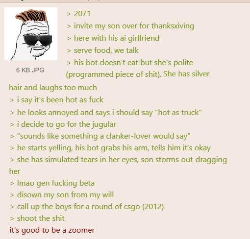 6 KB JPG > 2071 > invite my son over for thanksxiving > here with his ai girlfriend > serve food, we talk > his bot doesn't eat but she's polite (programmed p------------). She has silver hair and laughs too much > i say it's been hot as f--- > he looks annoyed and says i should say "hot as truck" > i decide to go for the jugular > "sounds like something a clanker-lover would say" > he starts yelling, his bot grabs his arm, tells him it's okay > she has simulated tears in her eyes, son storms out dragging her > Imao gen f------ beta > disown my son from my will > call up the boys for a round of csgo (2012) > shoot the s--- it's good to be a zoomer