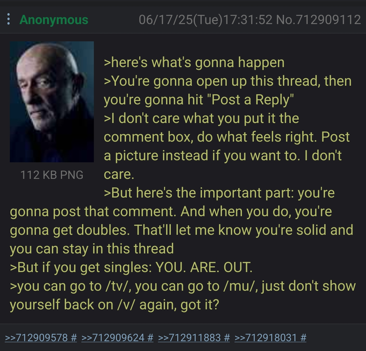 Anonymous 112 KB PNG 06/17/25(Tue)17:31:52 No.712909112 >here's what's gonna happen >You're gonna open up this thread, then you're gonna hit "Post a Reply" >I don't care what you put it the comment box, do what feels right. Post a picture instead if you want to. I don't care. >But here's the important part: you're gonna post that comment. And when you do, you're gonna get doubles. That'll let me know you're solid and you can stay in this thread >But if you get singles: YOU. ARE. OUT. >you can go to /tv/, you can go to /mu/, just don't show yourself back on /v/ again, got it? >>712909578 # >>712909624 # >>712911883 # >>712918031 #