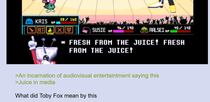 KRIS HP ACT X ITEM 28/160 SUSIE HP 9b/190 RALSEI HP 45/140 * FRESH FROM THE JUICE! FRESH FROM THE JUICE! >An incarnation of audiovisual entertaintment saying this >Juice in media What did Toby Fox mean by this