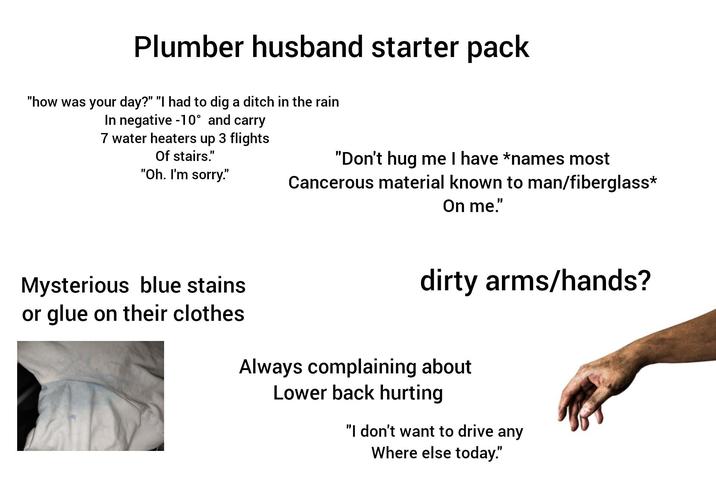 Plumber husband starter pack "how was your day?" "I had to dig a ditch in the rain In negative -10° and carry 7 water heaters up 3 flights Of stairs." "Oh. I'm sorry." "Don't hug me I have *names most Cancerous material known to man/fiberglass* On me." Mysterious blue stains or glue on their clothes dirty arms/hands? Always complaining about Lower back hurting "I don't want to drive any Where else today."