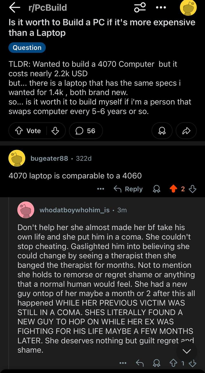 ← r/PcBuild Is it worth to Build a PC if it's more expensive than a Laptop Question TLDR: Wanted to build a 4070 Computer but it costs nearly 2.2k USD but... there is a laptop that has the same specs i wanted for 1.4k, both brand new. so... is it worth it to build myself if i'm a person that swaps computer every 5-6 years or so. Vote 56 bugeater88.322d 4070 laptop is comparable to a 4060 Reply 2 whodatboywhohim_is • 3m Don't help her she almost made her bf take his own life and she put him in a coma. She couldn't stop cheating. Gaslighted him into believing she could change by seeing a therapist then she banged the therapist for months. Not to mention she holds to remorse or regret shame or anything that a normal human would feel. She had a new guy ontop of her maybe a month or 2 after this all happened WHILE HER PREVIOUS VICTIM WAS STILL IN A COMA. SHES LITERALLY FOUND A NEW GUY TO HOP ON WHILE HER EX WAS FIGHTING FOR HIS LIFE MAYBE A FEW MONTHS LATER. She deserves nothing but guilt regret and shame.