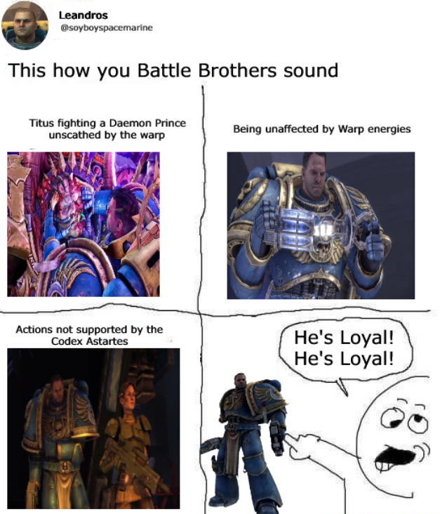 Leandros @soyboyspacemarine This how you Battle Brothers sound Titus fighting a Daemon Prince unscathed by the warp Being unaffected by Warp energies Actions not supported by the Codex Astartes He's Loyal! He's Loyal!