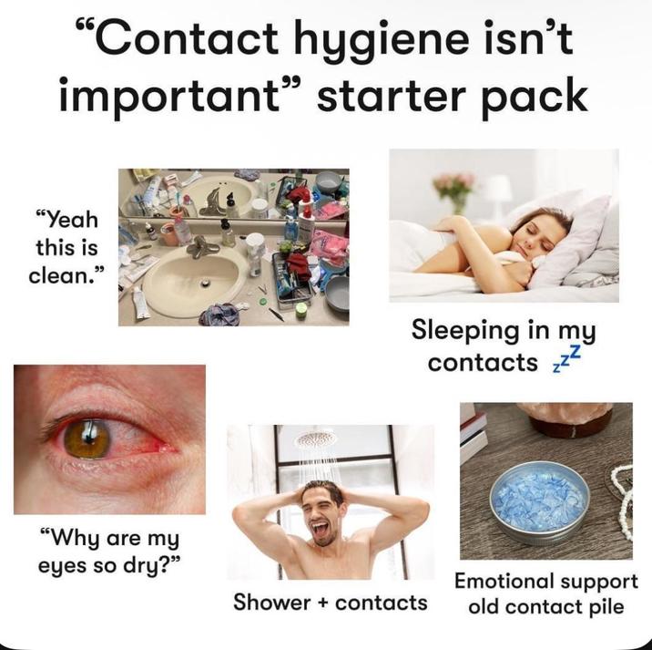 "Contact hygiene isn't important" starter pack "Yeah this is clean." "Why are my Sleeping in my contacts ZZZ eyes so dry?" Shower + contacts Emotional support old contact pile