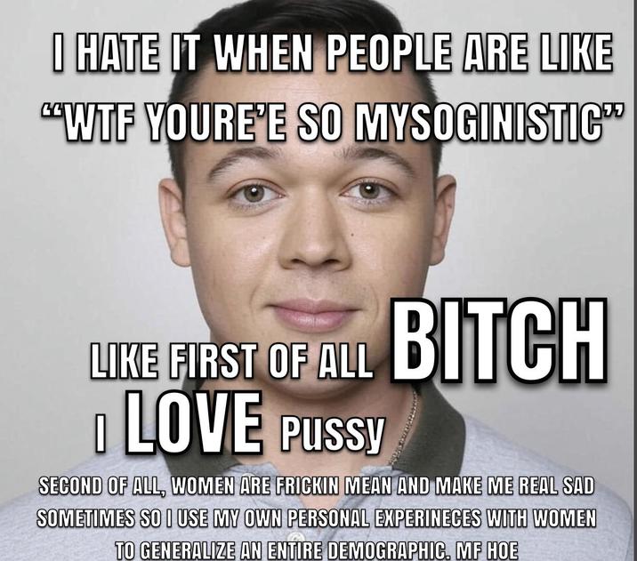 I HATE IT WHEN PEOPLE ARE LIKE "W-- YOURE'E SO MYSOGINISTIC" LIKE FIRST OF ALL D LOVE P---- BITCH SECOND OF ALL, WOMEN ARE FRICKIN MEAN AND MAKE ME REAL SAD SOMETIMES SO I USE MY OWN PERSONAL EXPERINECES WITH WOMEN TO GENERALIZE AN ENTIRE DEMOGRAPHIC. MF HOE