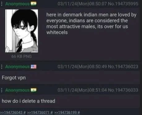 Anonymous W 03/11/24(Mon)08:50:07 No.194735995 here in denmark indian men are loved by everyone, indians are considered the most attractive males, its over for us whitecels 65 KB PNG Anonymous Forgot vpn 03/11/24(Mon)08:50:49 No.194736023 Anonymous 03/11/24(Mon)08:51:04 No. 194736033 how do i delete a thread >>194736043 # >>194736071 # >>194736199 #