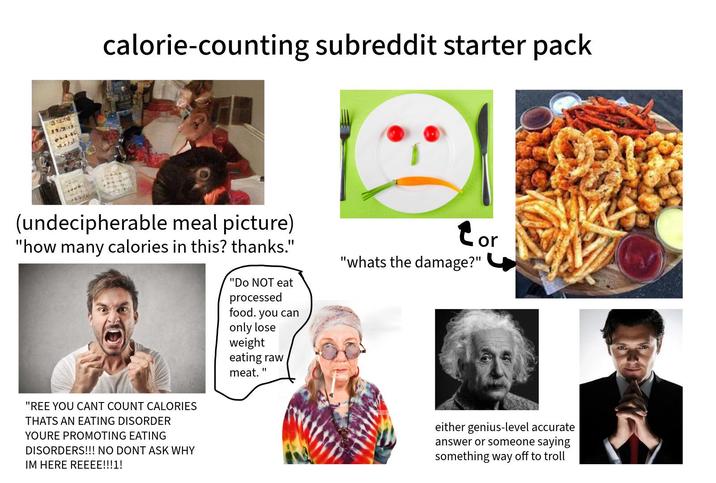 calorie-counting subreddit starter pack (undecipherable meal picture) "how many calories in this? thanks." "Do NOT eat processed food. you can only lose weight eating raw meat. " Cor "whats the damage?" "REE YOU CANT COUNT CALORIES THATS AN EATING DISORDER YOURE PROMOTING EATING DISORDERS!!! NO DONT ASK WHY IM HERE REEEE!!!1! either genius-level accurate answer or someone saying something way off to troll