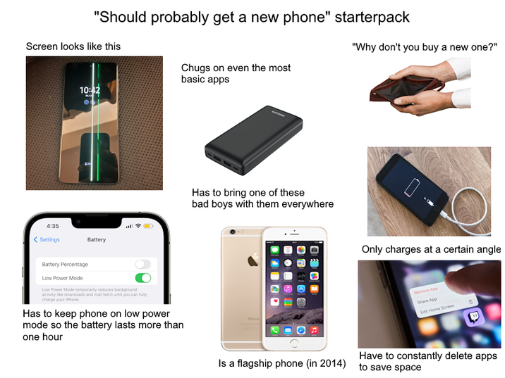 "Should probably get a new phone" starterpack Screen looks like this Chugs on even the most basic apps "Why don't you buy a new one?" 4:35 <Settings 10:42 Battery Battery Percentage Low Power Mode Low Power Mode temporarily reduces background activity like downloads and mail fetch until you can fully charge your iPhone. Has to keep phone on low power mode so the battery lasts more than one hour Has to bring one of these bad boys with them everywhere Only charges at a certain angle Remove App Share App Edit Home Screen D Is a flagship phone (in 2014) Have to constantly delete apps to save space