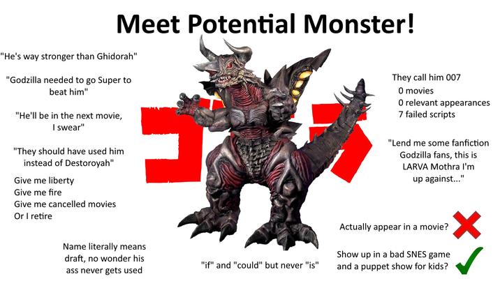 Meet Potential Monster! "He's way stronger than Ghidorah" "Godzilla needed to go Super to beat him" "He'll be in the next movie, I swear" "They should have used him instead of Destoroyah" Give me liberty Give me fire Give me cancelled movies Or I retire They call him 007 O movies O relevant appearances 7 failed scripts "Lend me some fanfiction Godzilla fans, this is LARVA Mothra I'm up against..." Name literally means draft, no wonder his ass never gets used Actually appear in a movie? "if" and "could" but never "is" Show up in a bad SNES game and a puppet show for kids?