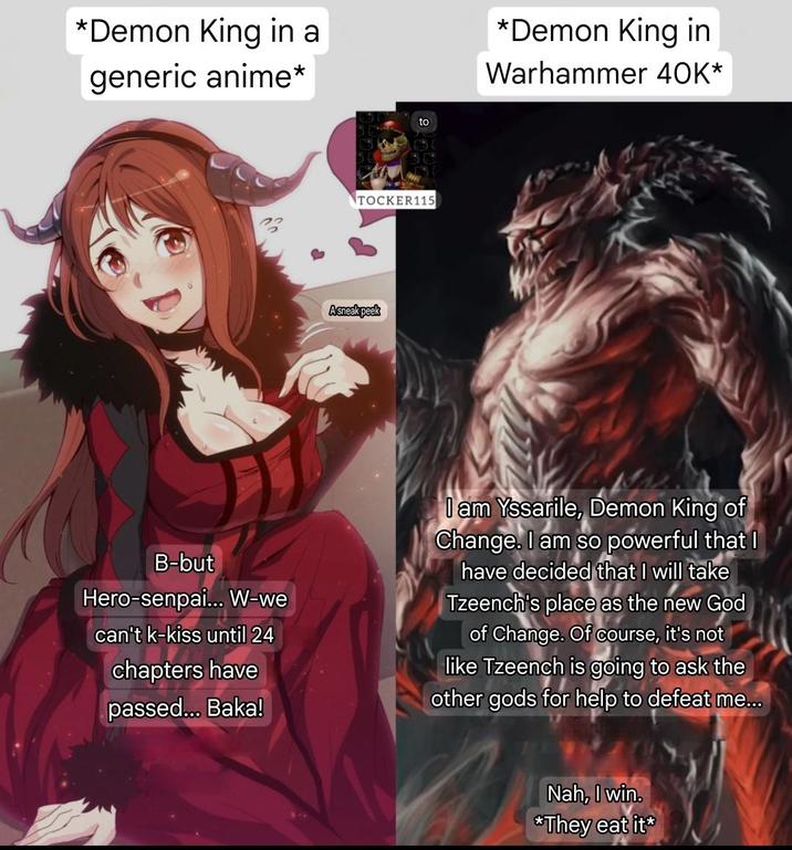 *Demon King in a generic anime* to TOCKER115 Asneak peek *Demon King in Warhammer 40K* B-but Hero-senpai... W-we can't k-kiss until 24 chapters have passed... Baka! I am Yssarile, Demon King of Change. I am so powerful that I have decided that I will take Tzeench's place as the new God of Change. Of course, it's not like Tzeench is going to ask the other gods for help to defeat me... Nah, I win. *They eat it*