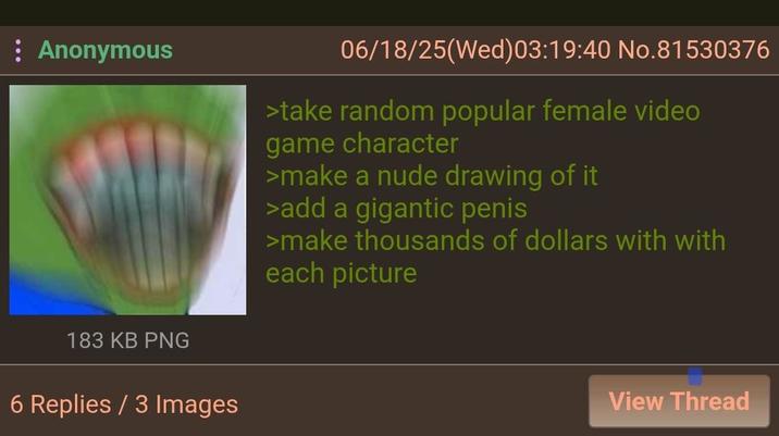 Anonymous 06/18/25(Wed)03:19:40 No.81530376 >take random popular female video game character >make a nude drawing of it >add a gigantic penis >make thousands of dollars with with each picture 183 KB PNG 6 Replies / 3 Images View Thread