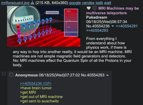 mriforaquant.jpg (215 KB, 640x360) google yandex iqdb wait MRI Machines may be multiverse teleporters Pokedream 06/18/25(Wed)06:57:34 No.40554236 ▼ >>40554291 >>40554293 From everything I understand about how physics work, if there is any way to hop into another reality, it would be an MRI machine. MRI machines are not simple magnetic field generators and detectors. No: MRI machines effect the Quantum Spin of all the Protons in your body. Anonymous 06/18/25(Wed)07:27:02 No.40554293 >>40554236 (OP) >have brain tumor >get MRI >get out of MRI machine >get sent to auschwitz