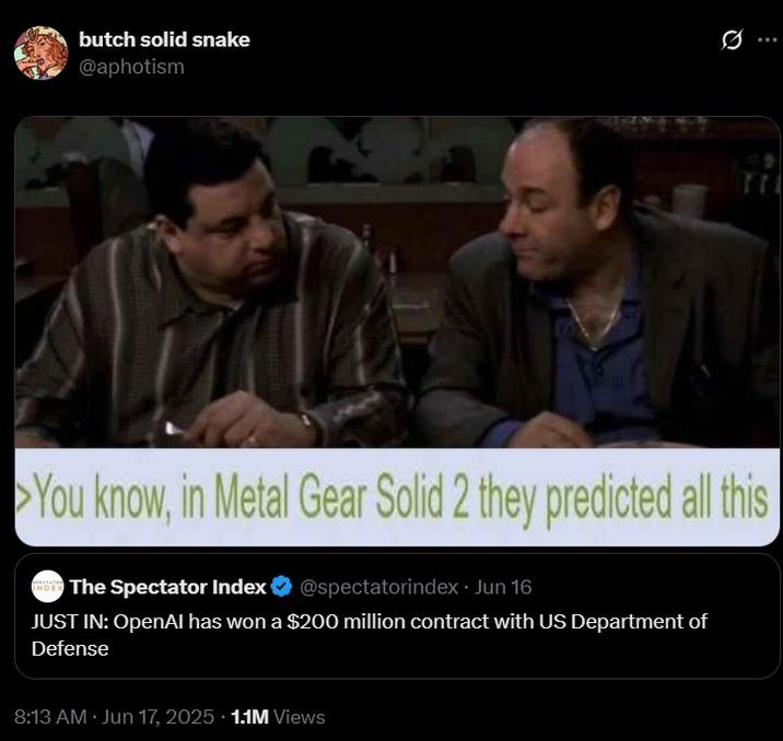 MGS 2 predicted this butch solid snake @aphotism 17 You know, in Metal Gear Solid 2 they predicted all this INDER The Spectator Index @spectatorindex⚫ Jun 16 JUST IN: OpenAI has won a $200 million contract with US Department of Defense 8:13 AM - Jun 17, 2025 1.1M Views
