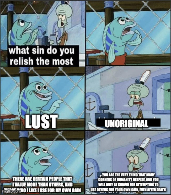 what sin do you relish the most LUST UNORIGINAL THERE ARE CERTAIN PEOPLE THAT I VALUE MORE THAN OTHERS, AND imgrip.comHOI LIKE I USE FOR MY OWN GAIN YOU ARE THE VERY THING THAT MANY CORNERS OF HUMANITY DESPISE, AND YOU WILL ONLY BE KNOWN FOR ATTEMPTING TO USE OTHERS FOR YOUR OWN GAIN, EVEN AFTER DEATHL