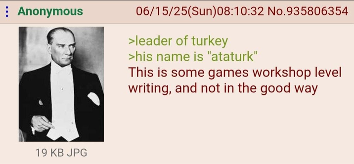 Anonymous 19 KB JPG 06/15/25(Sun)08:10:32 No.935806354 >leader of turkey >his name is "ataturk" This is some games workshop level writing, and not in the good way