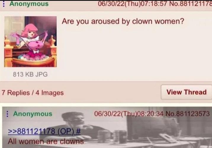 Anonymous 06/30/22(Thu)07:18:57 No.881121172 Are you aroused by clown women? 813 KB JPG 7 Replies/4 Images Anonymous >>881121178 (OP) # All women are clowns View Thread 06/30/22(Thu)08:20:34 No.881123573