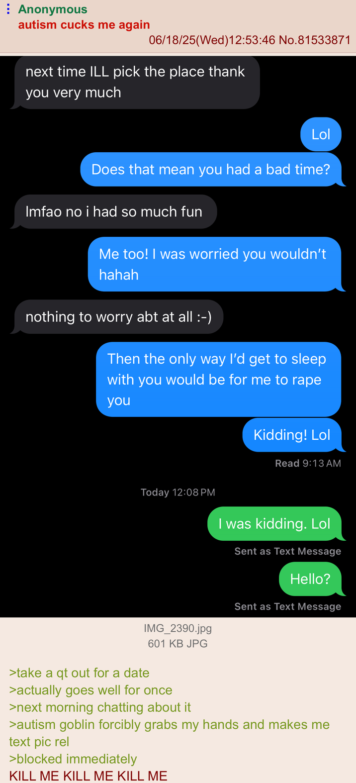Anonymous autism cucks me again 06/18/25(Wed)12:53:46 No.81533871 next time ILL pick the place thank you very much Lol Does that mean you had a bad time? Imfao no i had so much fun Me too! I was worried you wouldn't hahah nothing to worry abt at all :-) Then the only way I'd get to sleep with you would be for me to r--- you Today 12:08 PM Kidding! Lol Read 9:13 AM I was kidding. Lol Sent as Text Message Hello? Sent as Text Message >take a qt out for a date IMG_2390.jpg 601 KB JPG >actually goes well for once >next morning chatting about it >autism goblin forcibly grabs my hands and makes me text pic rel >blocked immediately KILL ME KILL ME KILL ME