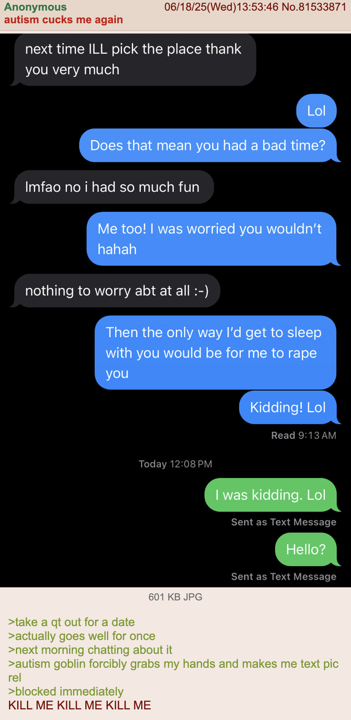 Anonymous autism cucks me again 06/18/25(Wed)13:53:46 No.81533871 next time ILL pick the place thank you very much Lol Does that mean you had a bad time? Imfao no i had so much fun Me too! I was worried you wouldn't hahah nothing to worry abt at all :-) Then the only way I'd get to sleep with you would be for me to r--- you Today 12:08 PM Kidding! Lol Read 9:13 AM I was kidding. Lol Sent as Text Message Hello? Sent as Text Message 601 KB JPG >take a qt out for a date >actually goes well for once >next morning chatting about it >autism goblin forcibly grabs my hands and makes me text pic rel >blocked immediately KILL ME KILL ME KILL ME