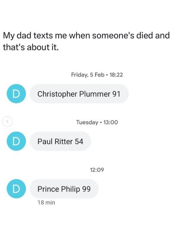 My dad texts me when someone's died and that's about it. Friday, 5 Feb 18:22 D Christopher Plummer 91 Tuesday 13:00 D Paul Ritter 54 D Prince Philip 99 18 min 12:09