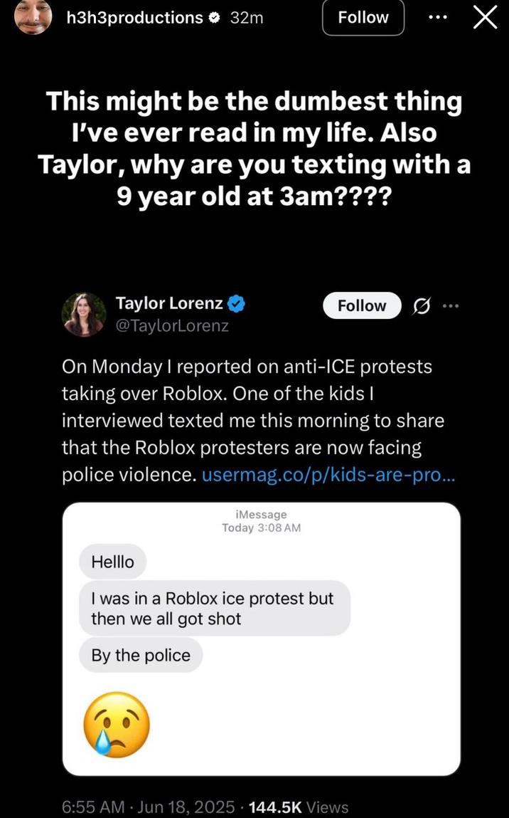 Ethan Klein on Taylor Lorenz Roblox Post h3h3productions 32m Follow This might be the dumbest thing I've ever read in my life. Also Taylor, why are you texting with a 9 year old at 3am???? Taylor Lorenz @TaylorLorenz Follow On Monday I reported on anti-ICE protests taking over Roblox. One of the kids I interviewed texted me this morning to share that the Roblox protesters are now facing police violence.usermag.co/p/kids-are-pro... iMessage Today 3:08 AM Helllo I was in a Roblox ice protest but then we all got shot By the police 6:55 AM Jun 18, 2025 144.5K Views