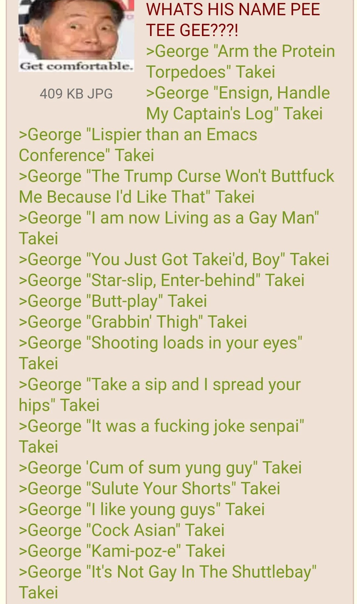 Get comfortable. 409 KB JPG WHATS HIS NAME PEE TEE GEE???! >George "Arm the Protein Torpedoes" Takei >George "Ensign, Handle My Captain's Log" Takei >George "Lispier than an Emacs Conference" Takei >George "The Trump Curse Won't B------- Me Because I'd Like That" Takei >George "I am now Living as a Gay Man" Takei >George "You Just Got Takei'd, Boy" Takei >George "Star-slip, Enter-behind" Takei >George "Butt-play" Takei >George "Grabbin' Thigh" Takei >George "Shooting loads in your eyes" Takei >George "Take a sip and I spread your hips" Takei >George "It was a f------ joke senpai" Takei >George 'C-- of sum yung guy" Takei >George "Sulute Your Shorts" Takei >George "I like young guys" Takei >George "C--- Asian" Takei >George "Kami-poz-e" Takei >George "It's Not Gay In The Shuttlebay" Takei