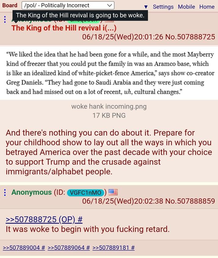 Board /pol/ - Politically Incorrect Settings Mobile Home The King of the Hill revival is going to be woke. The King of the Hill revival i(...) 06/18/25(Wed) 20:01:26 No.507888725 "We liked the idea that he had been gone for a while, and the most Mayberry kind of freezer that you could put the family in was an Aramco base, which is like an idealized kind of white-picket-fence America," says show co-creator Greg Daniels. “They had gone to Saudi Arabia and they were just coming back and had missed out on a lot of recent, uh, cultural changes." woke hank incoming.png 17 KB PNG And there's nothing you can do about it. Prepare for your childhood show to lay out all the ways in which you betrayed America over the past decade with your choice to support Trump and the crusade against immigrants/alphabet people. Anonymous (ID: VGFC1nMO) >>507888725 (OP) # 06/18/25(Wed) 20:02:38 No.507888859 It was woke to begin with you f------ retard. >>507889004 # >>507889064 # >>507889181 #