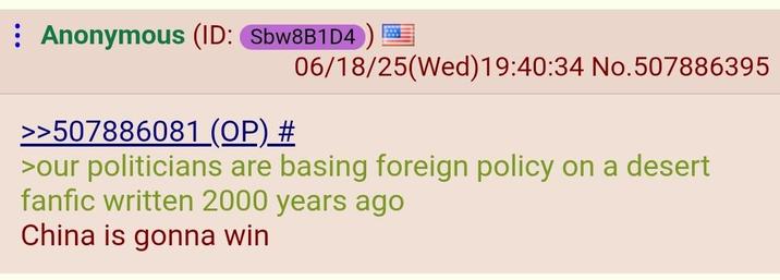 Anonymous (ID: Sbw8B1D4 >>507886081 (OP) # 06/18/25(Wed)19:40:34 No.507886395 >our politicians are basing foreign policy on a desert fanfic written 2000 years ago China is gonna win