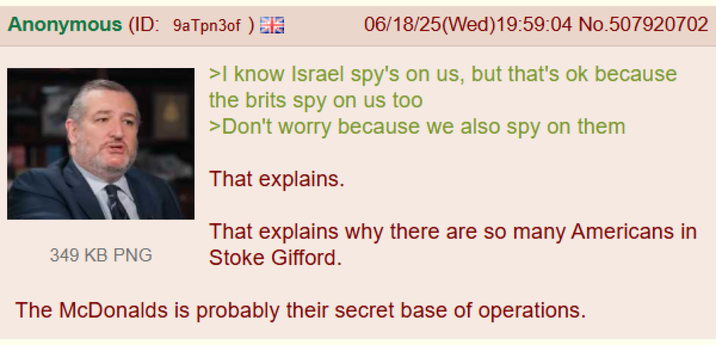 Anonymous (ID: 9aTpn3of) M 349 KB PNG 06/18/25(Wed)19:59:04 No.507920702 >I know Israel spy's on us, but that's ok because the brits spy on us too >Don't worry because we also spy on them That explains. That explains why there are so many Americans in Stoke Gifford. The McDonalds is probably their secret base of operations.