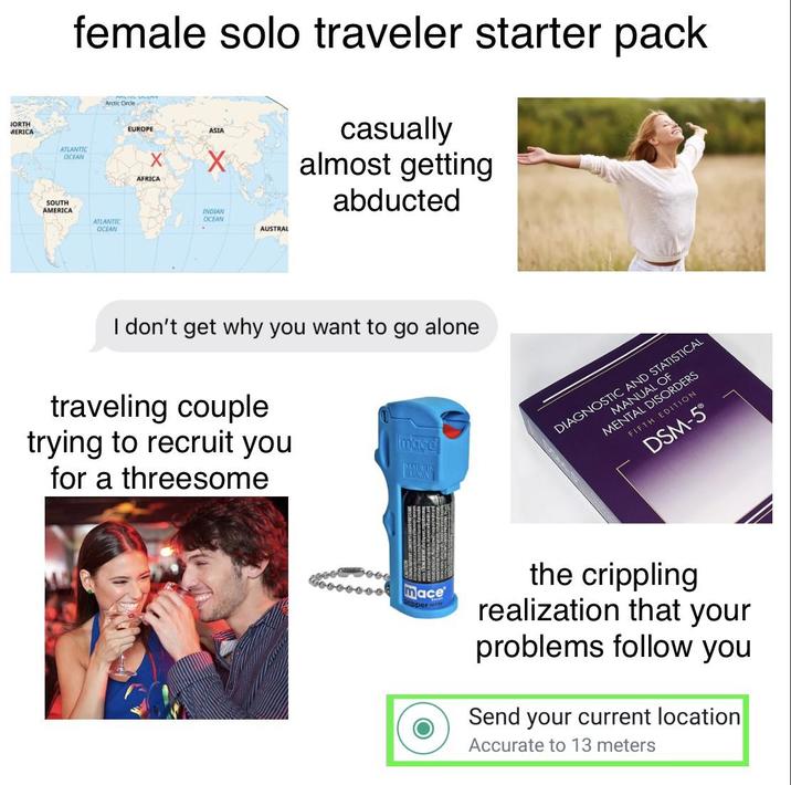 JORTH female solo traveler starter pack Arctic Circle EUROPE ASIA X AFRICA casually almost getting abducted MERICA ATLANTIC OCEAN SOUTH AMERICA ATLANTIC OCEAN INDIAN OCEAN AUSTRAL I don't get why you want to go alone traveling couple trying to recruit you for a threesome mace MOXING mace pper MANUAL OF MENTAL DISORDERS DIAGNOSTIC AND STATISTICAL FIFTH EDITION DSM-5 the crippling realization that your problems follow you Send your current location Accurate to 13 meters