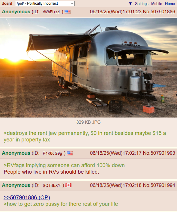 Board /pol/ - Politically Incorrect ▼Settings Mobile Home Anonymous (ID: rWbFl+zd) 06/18/25(Wed)17:01:23 No.507901886 AIRSTRE 829 KB JPG >destroys the rent jew permanently, $0 in rent besides maybe $15 a year in property tax Anonymous (ID: P4K80G9g) 06/18/25(Wed)17:02:17 No.507901993 >RVfags implying someone can afford 100% down People who live in RVs should be killed. Anonymous (ID: SQTribXY ) [ >>507901886 (OP). 06/18/25(Wed)17:02:18 No.507901994 >how to get zero p---- for there rest of your life