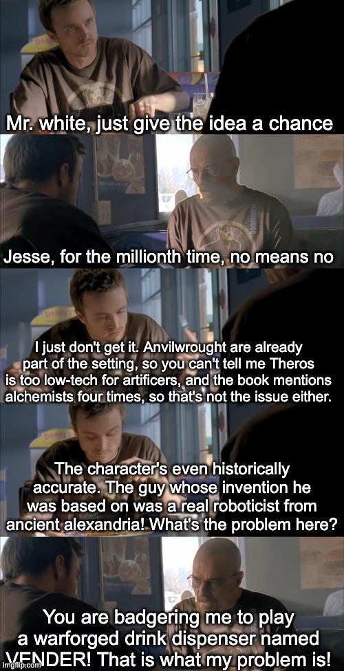 Mr. white, just give the idea a chance Jesse, for the millionth time, no means no I just don't get it. Anvilwrought are already part of the setting, so you can't tell me Theros is too low-tech for artificers, and the book mentions alchemists four times, so that's not the issue either. The character's even historically accurate. The guy whose invention he was based on was a real roboticist from ancient alexandria! What's the problem here? You are badgering me to play a warforged drink dispenser named VENDER! That is what my problem is!