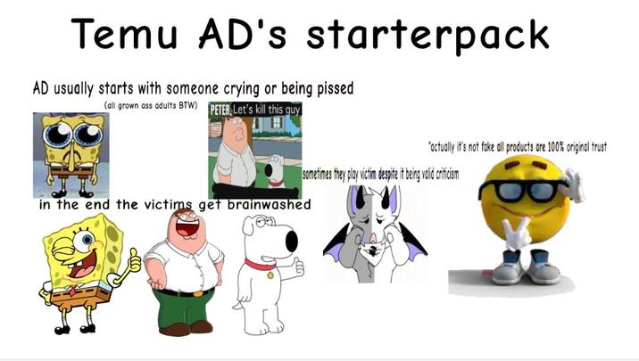 Temu AD's starterpack AD usually starts with someone crying or being p----- (all grown ass adults BTW) PETER Let's kill this guy "actually it's not fake all products are 100% original trust sometimes they play victim despite it being valid criticism in the end the victims get brainwashed
