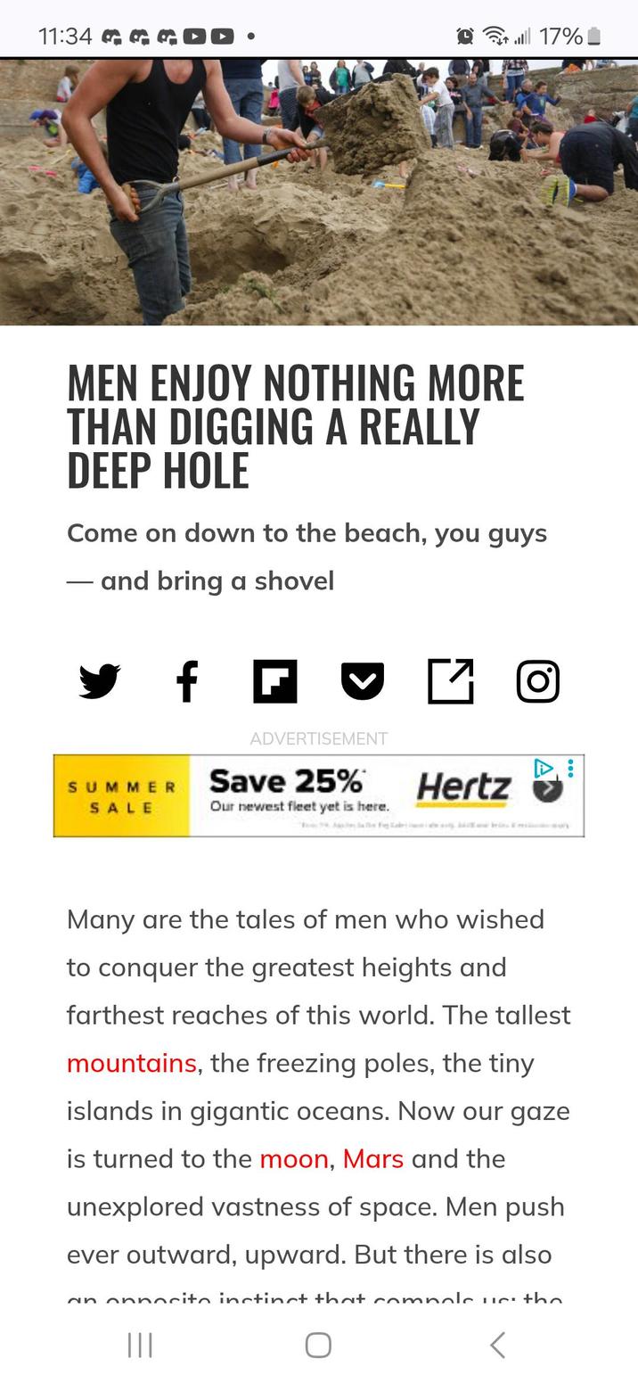 11:34 GOD. 17% MEN ENJOY NOTHING MORE THAN DIGGING A REALLY DEEP HOLE Come on down to the beach, you guys and bring a shovel ✔ f f ☑ ADVERTISEMENT SUMMER Save 25% Hertz SALE Our newest fleet yet is here. Many are the tales of men who wished to conquer the greatest heights and farthest reaches of this world. The tallest mountains, the freezing poles, the tiny islands in gigantic oceans. Now our gaze is turned to the moon, Mars and the unexplored vastness of space. Men push ever outward, upward. But there is also an onnocite instinct that comnole us: the |||